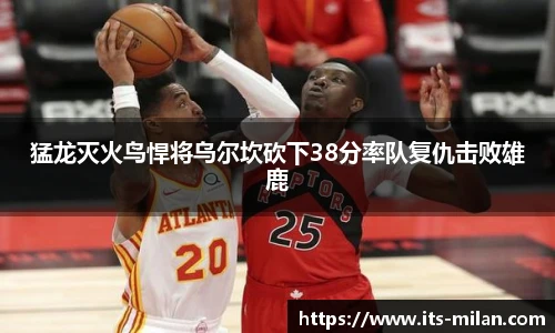 猛龙灭火鸟悍将乌尔坎砍下38分率队复仇击败雄鹿